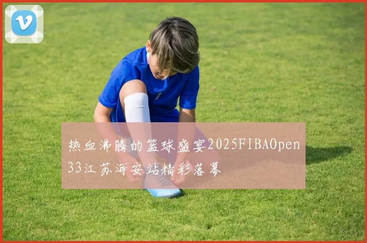 热血沸腾的篮球盛宴2025FIBAOpen33江苏海安站精彩落幕