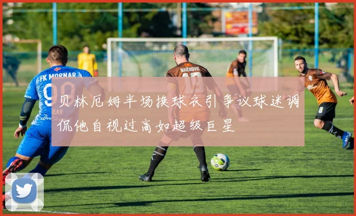 贝林厄姆半场换球衣引争议球迷调侃他自视过高如超级巨星