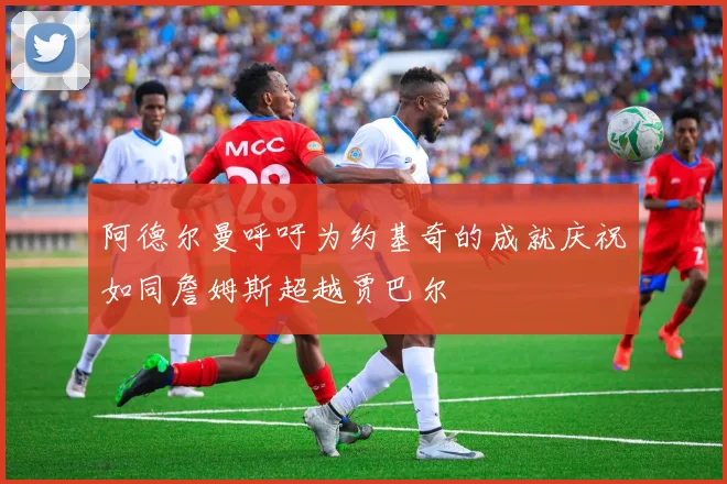 阿德尔曼呼吁为约基奇的成就庆祝如同詹姆斯超越贾巴尔
