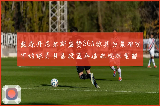 戴森丹尼尔斯盛赞SGA称其为最难防守的球员具备投篮和造犯规双重能力