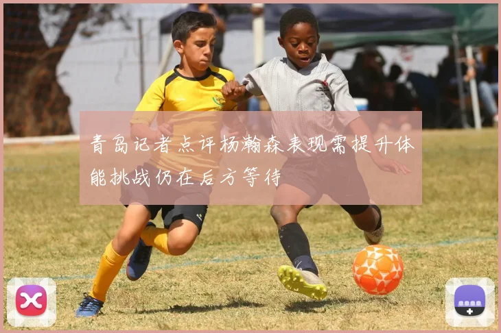 青岛记者点评杨瀚森表现需提升体能挑战仍在后方等待