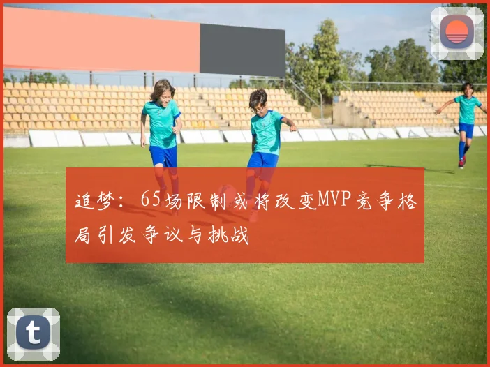 追梦：65场限制或将改变MVP竞争格局引发争议与挑战