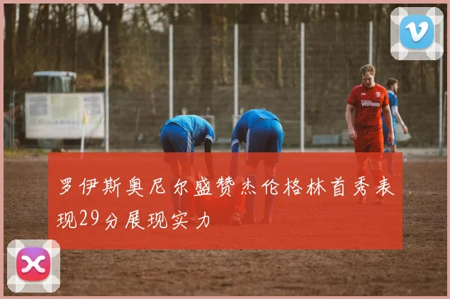 罗伊斯奥尼尔盛赞杰伦格林首秀表现29分展现实力