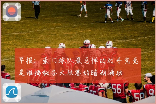早报：豪门球队最忌惮的对手究竟是谁揭秘各大联赛的暗潮涌动
