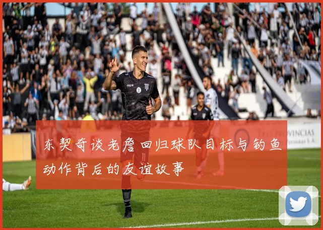 东契奇谈老詹回归球队目标与钓鱼动作背后的友谊故事