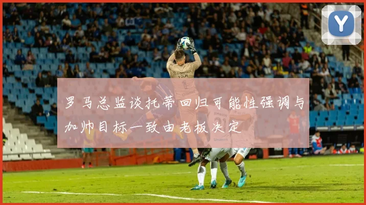 罗马总监谈托蒂回归可能性强调与加帅目标一致由老板决定