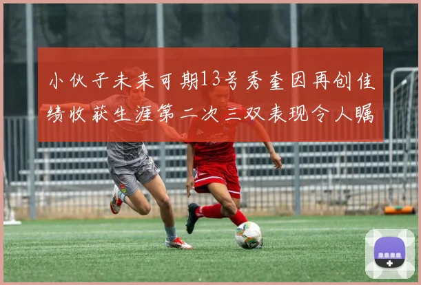 小伙子未来可期13号秀奎因再创佳绩收获生涯第二次三双表现令人瞩目