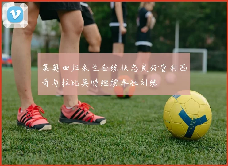 莱奥回归米兰合练状态良好普利西奇与拉比奥特继续单独训练
