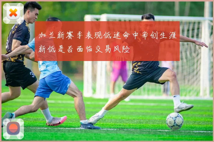 加兰新赛季表现低迷命中率创生涯新低是否面临交易风险