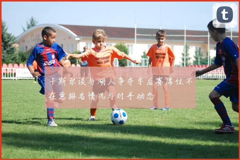 卡斯尔谈与湖人争夺季后赛席位不在意排名情况与对手动态