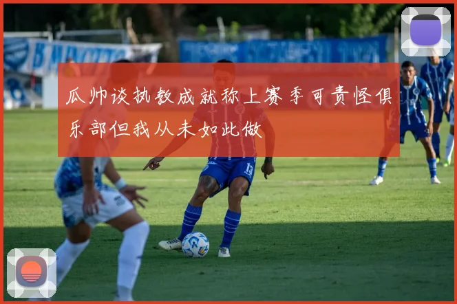 瓜帅谈执教成就称上赛季可责怪俱乐部但我从未如此做