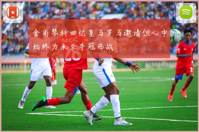 舍甫琴科回忆皇马罗马邀请但心中始终为米兰夺冠而战