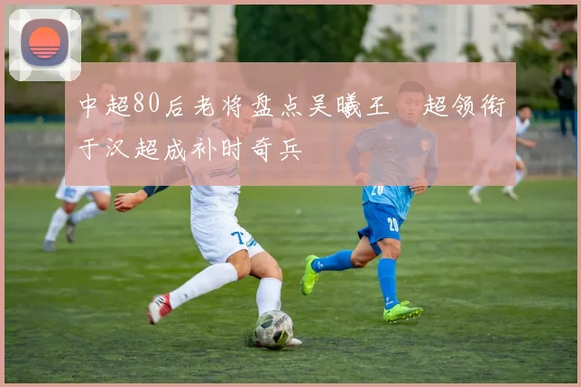 中超80后老将盘点吴曦王燊超领衔于汉超成补时奇兵