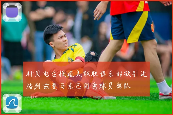 科贝电台报道美职联俱乐部欲引进格列兹曼马竞已同意球员离队