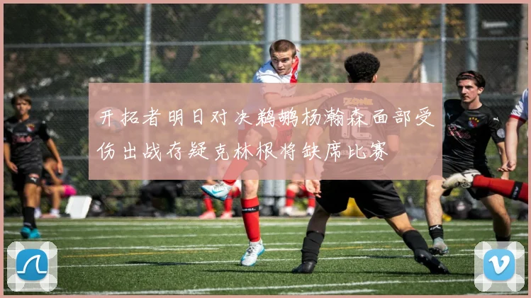 开拓者明日对决鹈鹕杨瀚森面部受伤出战存疑克林根将缺席比赛