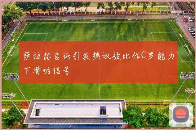 萨拉赫言论引发热议被比作C罗能力下滑的信号