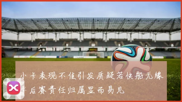 小卡表现不佳引发质疑若快船无缘季后赛责任归属显而易见