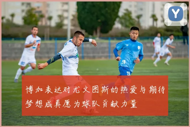 博加表达对尤文图斯的热爱与期待梦想成真愿为球队贡献力量