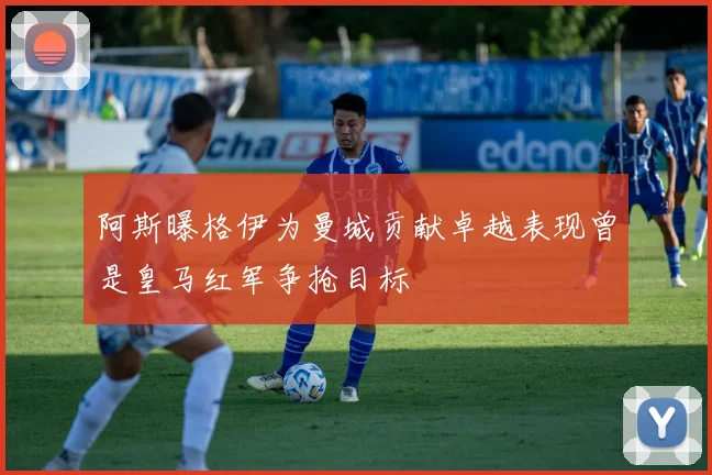 阿斯曝格伊为曼城贡献卓越表现曾是皇马红军争抢目标
