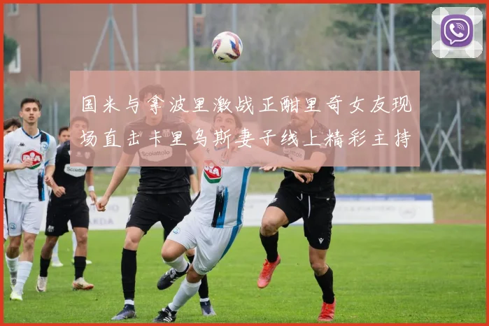 国米与拿波里激战正酣里奇女友现场直击卡里乌斯妻子线上精彩主持