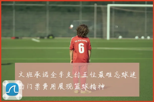 文班承诺全季支付五位最难忘球迷的门票费用展现篮球精神