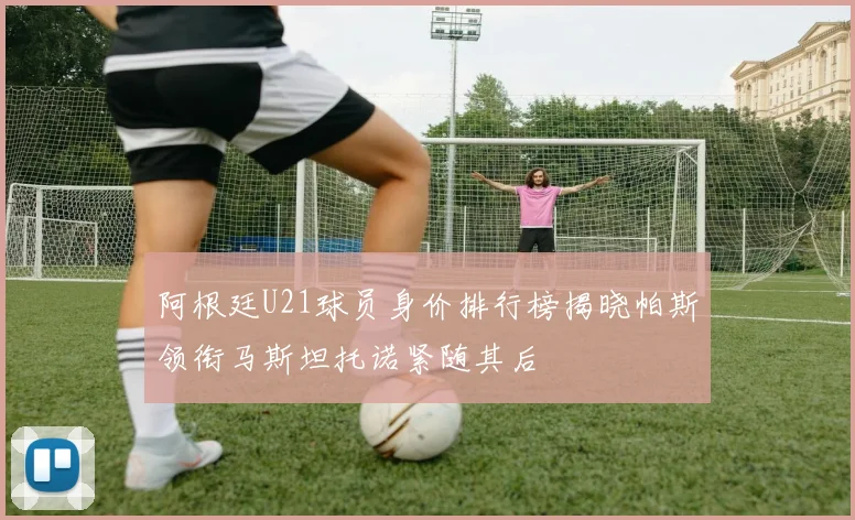 阿根廷U21球员身价排行榜揭晓帕斯领衔马斯坦托诺紧随其后