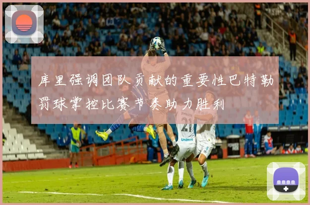 库里强调团队贡献的重要性巴特勒罚球掌控比赛节奏助力胜利