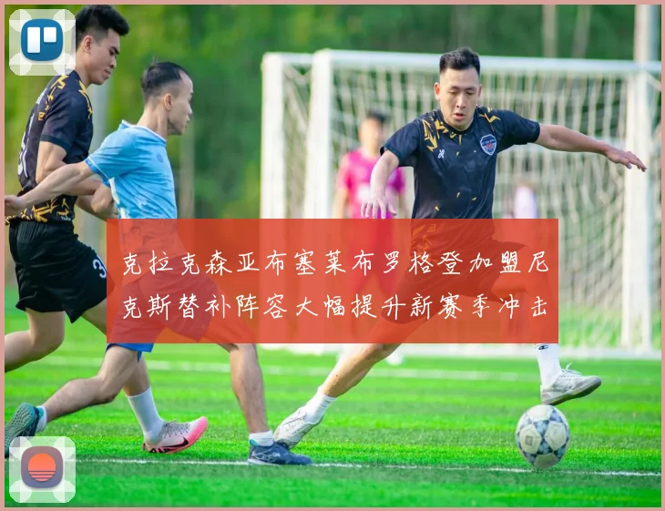 克拉克森亚布塞莱布罗格登加盟尼克斯替补阵容大幅提升新赛季冲击东决目标明确