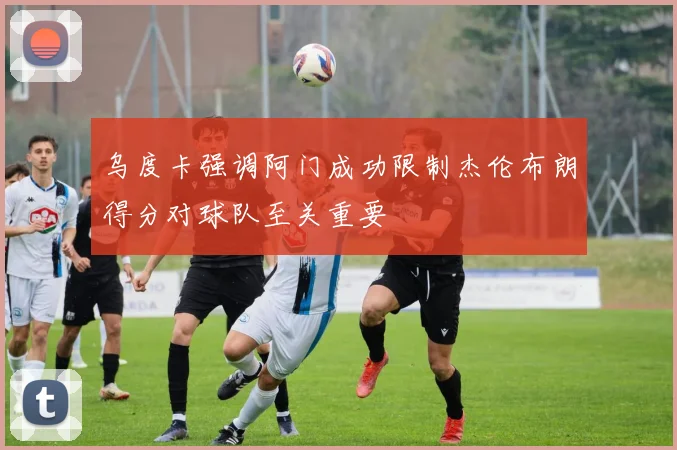 乌度卡强调阿门成功限制杰伦布朗得分对球队至关重要