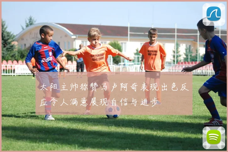 太阳主帅称赞马卢阿奇表现出色反应令人满意展现自信与进步