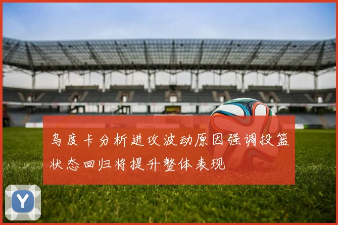 乌度卡分析进攻波动原因强调投篮状态回归将提升整体表现