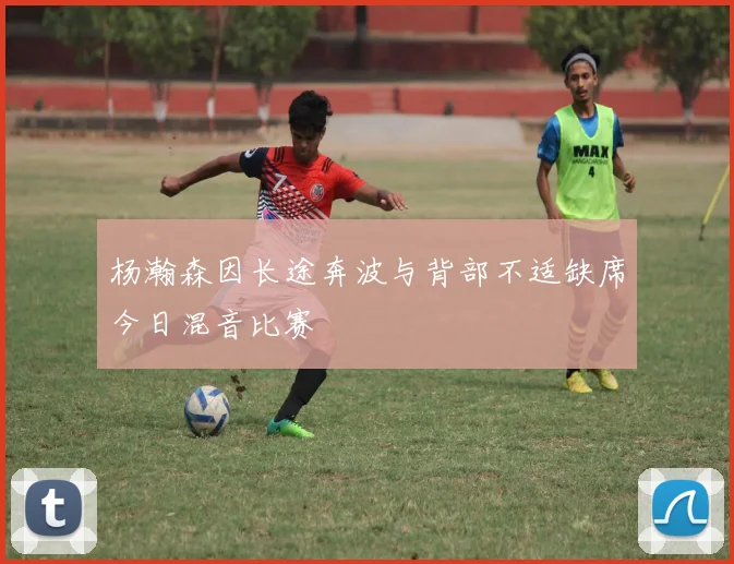杨瀚森因长途奔波与背部不适缺席今日混音比赛