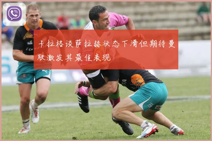 卡拉格谈萨拉赫状态下滑但期待曼联激发其最佳表现