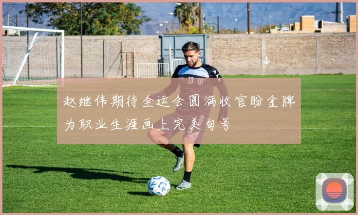 赵继伟期待全运会圆满收官盼金牌为职业生涯画上完美句号
