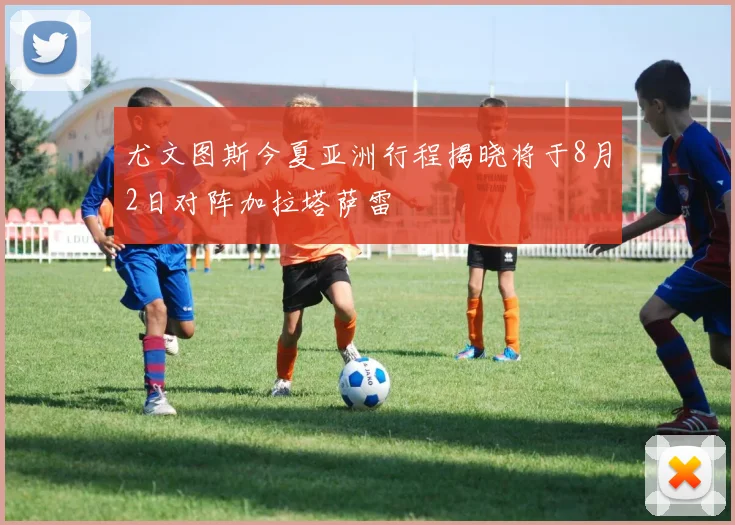 尤文图斯今夏亚洲行程揭晓将于8月2日对阵加拉塔萨雷