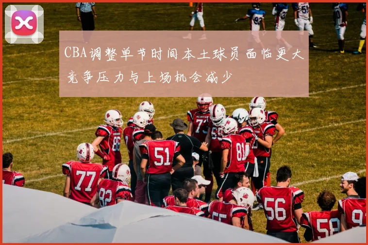 CBA调整单节时间本土球员面临更大竞争压力与上场机会减少