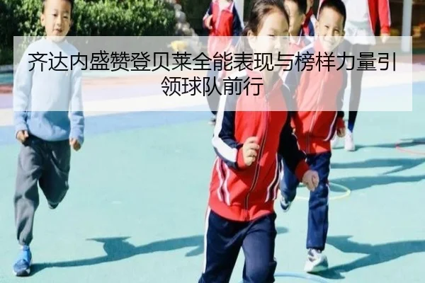 齐达内盛赞登贝莱全能表现与榜样力量引领球队前行（jiangnan）